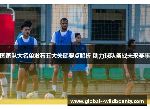 国家队大名单发布五大关键要点解析 助力球队备战未来赛事