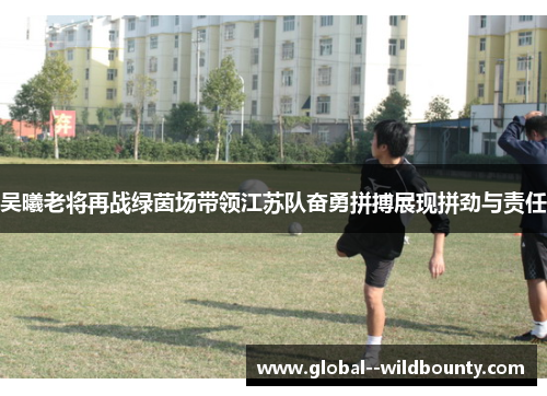 吴曦老将再战绿茵场带领江苏队奋勇拼搏展现拼劲与责任