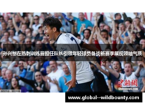孙兴慜在热刺训练营担任队长引领年轻球员备战新赛季展现领袖气质