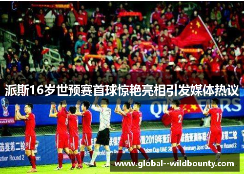 派斯16岁世预赛首球惊艳亮相引发媒体热议