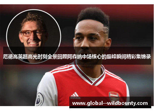 厄德高英超高光时刻全景回顾阿森纳中场核心的巅峰瞬间精彩集锦录