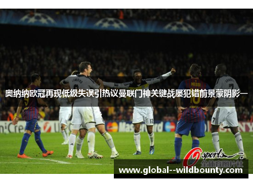 奥纳纳欧冠再现低级失误引热议曼联门神关键战屡犯错前景蒙阴影一