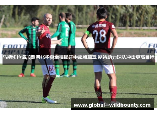马斯切拉诺加盟河北华夏幸福揭开中超新篇章 期待助力球队冲击更高目标
