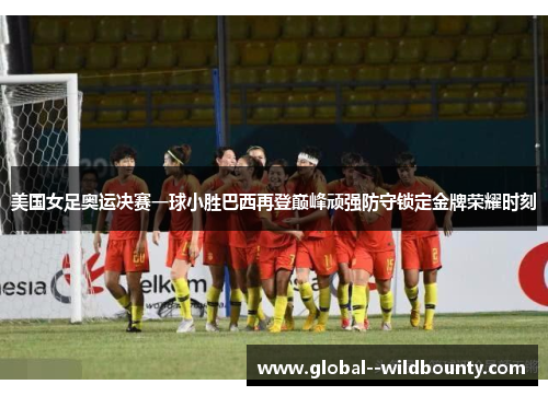 美国女足奥运决赛一球小胜巴西再登巅峰顽强防守锁定金牌荣耀时刻